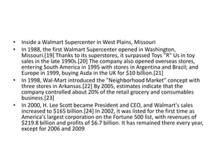• Inside a Walmart Supercenter in West Plains, Missouri
• In 1988, the first Walmart Supercenter opened in Washington,
  Missouri.[19] Thanks to its superstores, it surpassed Toys "R" Us in toy
  sales in the late 1990s.[20] The company also opened overseas stores,
  entering South America in 1995 with stores in Argentina and Brazil; and
  Europe in 1999, buying Asda in the UK for $10 billion.[21]
• In 1998, Wal-Mart introduced the "Neighborhood Market" concept with
  three stores in Arkansas.[22] By 2005, estimates indicate that the
  company controlled about 20% of the retail grocery and consumables
  business.[23]
• In 2000, H. Lee Scott became President and CEO, and Walmart's sales
  increased to $165 billion.[24] In 2002, it was listed for the first time as
  America's largest corporation on the Fortune 500 list, with revenues of
  $219.8 billion and profits of $6.7 billion. It has remained there every year,
  except for 2006 and 2009
 