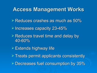 Access Management Works
 Reduces crashes as much as 50%

 Increases capacity 23-45%

 Reduces travel time and delay by
 40-60%
 Extends highway life

 Treats permit applicants consistently

 Decreases fuel consumption by 35%
 