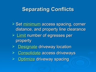 Separating Conflicts

 Set minimum access spacing, corner
 distance, and property line clearance
 Limit number of egresses per
 property
 Designate driveway location
 Consolidate access driveways
 Optimize driveway spacing
 