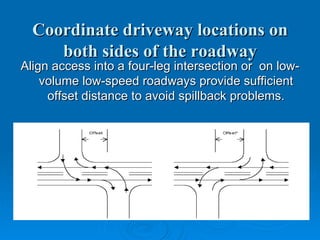 Coordinate driveway locations on
     both sides of the roadway
Align access into a four-leg intersection or on low-
    volume low-speed roadways provide sufficient
     offset distance to avoid spillback problems.
 