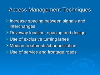 Access Management Techniques
 Increase spacing between signals and
  interchanges
 Driveway location, spacing and design
 Use of exclusive turning lanes
 Median treatments/channelization
 Use of service and frontage roads
 