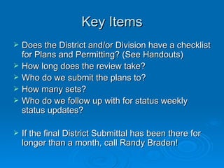 Key Items
   Does the District and/or Division have a checklist
    for Plans and Permitting? (See Handouts)
   How long does the review take?
   Who do we submit the plans to?
   How many sets?
   Who do we follow up with for status weekly
    status updates?

   If the final District Submittal has been there for
    longer than a month, call Randy Braden!
 