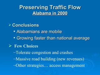 Preserving Traffic Flow
             Alabama in 2000

 Conclusions
     Alabamians are mobile
     Growing faster than national average
 Few Choices
  –Tolerate congestion and crashes
  –Massive road building (new revenues)
  –Other strategies… access management
 