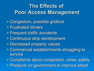The Effects of
    Poor Access Management
 Congestion, possible gridlock
 Frustrated drivers
 Frequent traffic accidents
 Continuous strip development
 Decreased property values
 Commercial establishments struggling to
  survive
 Complaints about congestion, noise, safety
 Pressure on government to improve street
 