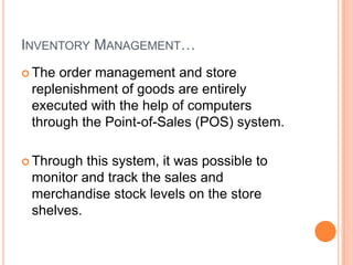 10
INVENTORY MANAGEMENT…
 The order management and store
replenishment of goods are entirely
executed with the help of computers
through the Point-of-Sales (POS) system.
 Through this system, it was possible to
monitor and track the sales and
merchandise stock levels on the store
shelves.
 
