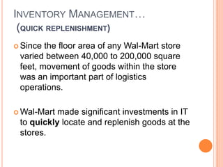 11
INVENTORY MANAGEMENT…
(QUICK REPLENISHMENT)
 Since the floor area of any Wal-Mart store
varied between 40,000 to 200,000 square
feet, movement of goods within the store
was an important part of logistics
operations.
 Wal-Mart made significant investments in IT
to quickly locate and replenish goods at the
stores.
 