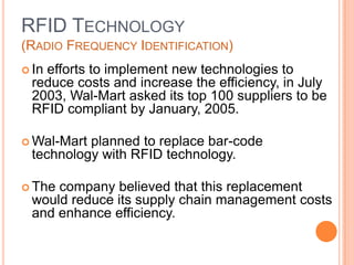 15
RFID TECHNOLOGY
(RADIO FREQUENCY IDENTIFICATION)
 In efforts to implement new technologies to
reduce costs and increase the efficiency, in July
2003, Wal-Mart asked its top 100 suppliers to be
RFID compliant by January, 2005.
 Wal-Mart planned to replace bar-code
technology with RFID technology.
 The company believed that this replacement
would reduce its supply chain management costs
and enhance efficiency.
 
