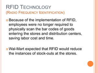 16
RFID TECHNOLOGY
(RADIO FREQUENCY IDENTIFICATION)
 Because of the implementation of RFID,
employees were no longer required to
physically scan the bar codes of goods
entering the stores and distribution centers,
saving labor cost and time.
 Wal-Mart expected that RFID would reduce
the instances of stock-outs at the stores.
 