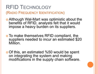 17
RFID TECHNOLOGY
(RADIO FREQUENCY IDENTIFICATION)
 Although Wal-Mart was optimistic about the
benefits of RFID, analysts felt that it would
impose a heavy burden on its suppliers.
 To make themselves RFID compliant, the
suppliers needed to incur an estimated $20
Million.
 Of this, an estimated %50 would be spent
on integrating the system and making
modifications in the supply chain software.
 