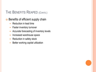 THE BENEFITS REAPED (CONTD.)
 Benefits of efficient supply chain
 Reduction in lead time
 Faster inventory turnover
 Accurate forecasting of inventory levels
 Increased warehouse space
 Reduction in safety stock
 Better working capital utilization
 