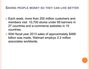 SAVING PEOPLE MONEY SO THEY CAN LIVE BETTER
 Each week, more than 200 million customers and
members visit 10,700 stores under 69 banners in
27 countries and e-commerce websites in 10
countries.
 With fiscal year 2013 sales of approximately $466
billion was made, Walmart employs 2.2 million
associates worldwide.
 