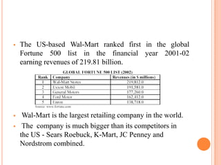  The US-based Wal-Mart ranked first in the global
Fortune 500 list in the financial year 2001-02
earning revenues of 219.81 billion.
 Wal-Mart is the largest retailing company in the world.
 The company is much bigger than its competitors in
the US - Sears Roebuck, K-Mart, JC Penney and
Nordstrom combined.
 