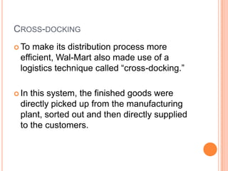 6
CROSS-DOCKING
 To make its distribution process more
efficient, Wal-Mart also made use of a
logistics technique called “cross-docking.”
 In this system, the finished goods were
directly picked up from the manufacturing
plant, sorted out and then directly supplied
to the customers.
 