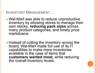 8
INVENTORY MANAGEMENT…
 Wal-Mart was able to reduce unproductive
inventory by allowing stores to manage their
own stocks, reducing pack sizes across
many product categories, and timely price
markdowns.
 Instead of cutting the inventory across the
board, Wal-Mart made full use of its IT
capabilities to make more inventories
available in the case of items that
customers wanted most, while reducing
the overall inventory levels.
 