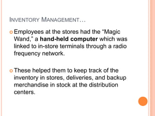 9
INVENTORY MANAGEMENT…
 Employees at the stores had the “Magic
Wand,” a hand-held computer which was
linked to in-store terminals through a radio
frequency network.
 These helped them to keep track of the
inventory in stores, deliveries, and backup
merchandise in stock at the distribution
centers.
 