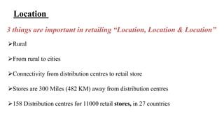 Location 
3 things are important in retailing “Location, Location & Location” 
Rural 
From rural to cities 
Connectivity from distribution centres to retail store 
Stores are 300 Miles (482 KM) away from distribution centres 
158 Distribution centres for 11000 retail stores, in 27 countries 
 