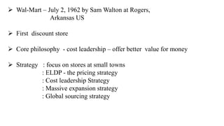  Wal-Mart – July 2, 1962 by Sam Walton at Rogers, 
Arkansas US 
 First discount store 
 Core philosophy - cost leadership – offer better value for money 
 Strategy : focus on stores at small towns 
: ELDP - the pricing strategy 
: Cost leadership Strategy 
: Massive expansion strategy 
: Global sourcing strategy 
 