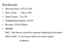 Over the years 
• Discount stores :1573 to 1568 
• Sam’s Clubs : 148 to 1258 
• Super Centers : 3 to 525 
• Neighborhood markets: 0 to 49 
• Revenue - $244.5 billion 
• Awards 
2002 : ‘Ron Brown’ award for corporate leadership by President 
2002 & 2003 : #1 in Fortune 500 list of world’s largest 
companies 
 