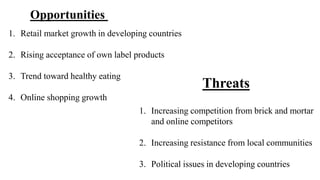 1. Retail market growth in developing countries 
2. Rising acceptance of own label products 
3. Trend toward healthy eating 
4. Online shopping growth 
1. Increasing competition from brick and mortar 
and online competitors 
2. Increasing resistance from local communities 
3. Political issues in developing countries 
Opportunities 
Threats 
 