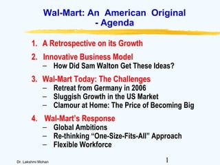 1Dr. Lakshmi Mohan
Wal-Mart: An American Original
- Agenda
1. A Retrospective on its Growth
2. Innovative Business Model
− How Did Sam Walton Get These Ideas?
3. Wal-Mart Today: The Challenges
− Retreat from Germany in 2006
− Sluggish Growth in the US Market
− Clamour at Home: The Price of Becoming Big
4. Wal-Mart’s Response
− Global Ambitions
− Re-thinking “One-Size-Fits-All” Approach
− Flexible Workforce
 