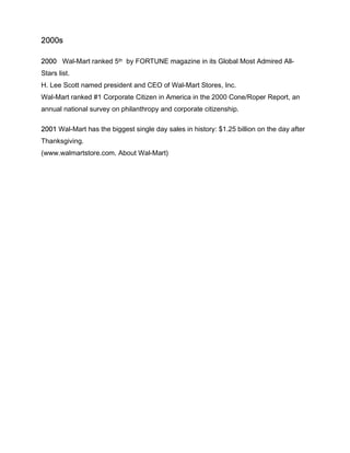 2000s
2000 Wal-Mart ranked 5th by FORTUNE magazine in its Global Most Admired All-
Stars list.
H. Lee Scott named president and CEO of Wal-Mart Stores, Inc.
Wal-Mart ranked #1 Corporate Citizen in America in the 2000 Cone/Roper Report, an
annual national survey on philanthropy and corporate citizenship.
2001 Wal-Mart has the biggest single day sales in history: $1.25 billion on the day after
Thanksgiving.
(www.walmartstore.com. About Wal-Mart)
 