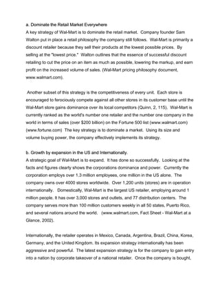 a. Dominate the Retail Market Everywhere
A key strategy of Wal-Mart is to dominate the retail market. Company founder Sam
Walton put in place a retail philosophy the company still follows. Wal-Mart is primarily a
discount retailer because they sell their products at the lowest possible prices. By
selling at the "lowest price." Walton outlines that the essence of successful discount
retailing to cut the price on an item as much as possible, lowering the markup, and earn
profit on the increased volume of sales. (Wal-Mart pricing philosophy document,
www.walmart.com).
Another subset of this strategy is the competitiveness of every unit. Each store is
encouraged to ferociously compete against all other stores in its customer base until the
Wal-Mart store gains dominance over its local competitors (Quinn, 2, 115). Wal-Mart is
currently ranked as the world's number one retailer and the number one company in the
world in terms of sales (over $200 billion) on the Fortune 500 list (www.walmart.com)
(www.fortune.com) The key strategy is to dominate a market. Using its size and
volume buying power, the company effectively implements its strategy.
b. Growth by expansion in the US and Internationally.
A strategic goal of Wal-Mart is to expand. It has done so successfully. Looking at the
facts and figures clearly shows the corporations dominance and power. Currently the
corporation employs over 1.3 million employees, one million in the US alone. The
company owns over 4000 stores worldwide. Over 1,200 units (stores) are in operation
internationally. Domestically, Wal-Mart is the largest US retailer, employing around 1
million people. It has over 3,000 stores and outlets, and 77 distribution centers. The
company serves more than 100 million customers weekly in all 50 states, Puerto Rico,
and several nations around the world. (www.walmart.com, Fact Sheet - Wal-Mart at a
Glance, 2002).
Internationally, the retailer operates in Mexico, Canada, Argentina, Brazil, China, Korea,
Germany, and the United Kingdom. Its expansion strategy internationally has been
aggressive and powerful. The latest expansion strategy is for the company to gain entry
into a nation by corporate takeover of a national retailer. Once the company is bought,
 