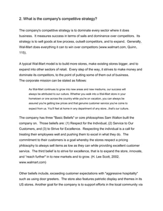 2. What is the company's competitive strategy?
The company's competitive strategy is to dominate every sector where it does
business. It measures success in terms of sails and dominance over competitors. Its
strategy is to sell goods at low process, outsell competitors, and to expand. Generally,
Wal-Mart does everything it can to win over competitors (www.walmart.com, Quinn,
115).
A typical Wal-Mart model is to build more stores, make existing stores bigger, and to
expand into other sectors of retail. Every step of the way, it strives to make money and
dominate its competitors, to the point of putting some of them out of business.
The corporate mission can be stated as follows:
As Wal-Mart continues to grow into new areas and new mediums, our success will
always be attributed to our culture. Whether you walk into a Wal-Mart store in your
hometown or one across the country while you're on vacation, you can always be
assured you're getting low prices and that genuine customer service you've come to
expect from us. You'll feel at home in any department of any store...that's our culture.
The company has three "Basic Beliefs" or core philosophies Sam Walton built the
company on. Those beliefs are: (1) Respect for the Individual, (2) Service to Our
Customers, and (3) to Strive for Excellence. Respecting the individual is a call for
treating their employees well and pushing them to excel in what they do. The
commitment to their customers is a goal whereby the stores respect a pricing
philosophy to always sell items as low as they can while providing excellent customer
service. The third belief is to strive for excellence, that is to expand the store, innovate,
and “reach further" in to new markets and to grow. (H. Lee Scott, 2002,
www.walmart.com)
Other beliefs include, exceeding customer expectations with "aggressive hospitality"
such as using door greeters. The store also features patriotic display and themes in its
US stores. Another goal for the company is to support efforts in the local community via
 