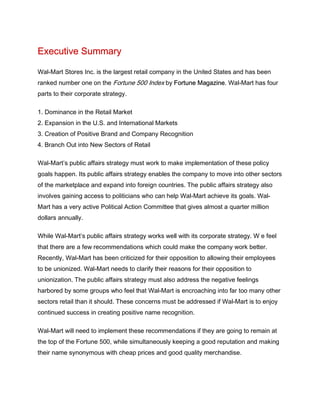 Executive Summary
Wal-Mart Stores Inc. is the largest retail company in the United States and has been
ranked number one on the Fortune 500 Index by Fortune Magazine. Wal-Mart has four
parts to their corporate strategy.
1. Dominance in the Retail Market
2. Expansion in the U.S. and International Markets
3. Creation of Positive Brand and Company Recognition
4. Branch Out into New Sectors of Retail
Wal-Mart’s public affairs strategy must work to make implementation of these policy
goals happen. Its public affairs strategy enables the company to move into other sectors
of the marketplace and expand into foreign countries. The public affairs strategy also
involves gaining access to politicians who can help Wal-Mart achieve its goals. Wal-
Mart has a very active Political Action Committee that gives almost a quarter million
dollars annually.
While Wal-Mart’s public affairs strategy works well with its corporate strategy. W e feel
that there are a few recommendations which could make the company work better.
Recently, Wal-Mart has been criticized for their opposition to allowing their employees
to be unionized. Wal-Mart needs to clarify their reasons for their opposition to
unionization. The public affairs strategy must also address the negative feelings
harbored by some groups who feel that Wal-Mart is encroaching into far too many other
sectors retail than it should. These concerns must be addressed if Wal-Mart is to enjoy
continued success in creating positive name recognition.
Wal-Mart will need to implement these recommendations if they are going to remain at
the top of the Fortune 500, while simultaneously keeping a good reputation and making
their name synonymous with cheap prices and good quality merchandise.
 