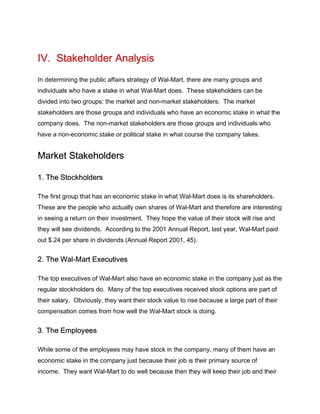 IV. Stakeholder Analysis
In determining the public affairs strategy of Wal-Mart, there are many groups and
individuals who have a stake in what Wal-Mart does. These stakeholders can be
divided into two groups: the market and non-market stakeholders. The market
stakeholders are those groups and individuals who have an economic stake in what the
company does. The non-market stakeholders are those groups and individuals who
have a non-economic stake or political stake in what course the company takes.
Market Stakeholders
1. The Stockholders
The first group that has an economic stake in what Wal-Mart does is its shareholders.
These are the people who actually own shares of Wal-Mart and therefore are interesting
in seeing a return on their investment. They hope the value of their stock will rise and
they will see dividends. According to the 2001 Annual Report, last year, Wal-Mart paid
out $.24 per share in dividends (Annual Report 2001, 45).
2. The Wal-Mart Executives
The top executives of Wal-Mart also have an economic stake in the company just as the
regular stockholders do. Many of the top executives received stock options are part of
their salary. Obviously, they want their stock value to rise because a large part of their
compensation comes from how well the Wal-Mart stock is doing.
3. The Employees
While some of the employees may have stock in the company, many of them have an
economic stake in the company just because their job is their primary source of
income. They want Wal-Mart to do well because then they will keep their job and their
 
