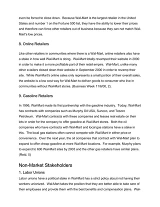 even be forced to close down. Because Wal-Mart is the largest retailer in the United
States and number 1 on the Fortune 500 list, they have the ability to lower their prices
and therefore can force other retailers out of business because they can not match Wal-
Mart's low prices.
8. Online Retailers
Like other retailers in communities where there is a Wal-Mart, online retailers also have
a stake in how well Wal-Mart is doing. Wal-Mart totally revamped their website in 2000
in order to make it a more profitable part of their retail empire. Wal-Mart, unlike many
other e-tailers closed down their website in September 2000 in order to revamp their
site. While Wal-Mart's online sales only represents a small portion of their overall sales,
the website is a low cost way for Wal-Mart to deliver goods to consumer who live in
communities without Wal-Mart stores. (Business Week 11/6/00, 2).
9. Gasoline Retailers
In 1996, Wal-Mart made its first partnership with the gasoline industry. Today, Wal-Mart
has contracts with companies such as Murphy Oil USA, Sunoco, and Tesoro
Petroleum. Wal-Mart contracts with these companies and leases real estate on their
lots in order for the company to offer gasoline at Wal-Mart stores. Both the oil
companies who have contracts with Wal-Mart and local gas stations have a stake in
this. The local gas stations often cannot compete with Wal-Mart in either price or
convenience. Over the next year, the oil companies that contract with Wal-Mart plan to
expand to offer cheap gasoline at more Wal-Mart locations. For example, Murphy plans
to expand to 600 Wal-Mart sites by 2003 and the other gas retailers have similar plans.
(Reid, 5)
Non-Market Stakeholders
1. Labor Unions
Labor unions have a political stake in Wal-Mart has a strict policy about not having their
workers unionized. Wal-Mart takes the position that they are better able to take care of
their employees and provide them with the best benefits and compensation plans. Wal-
 