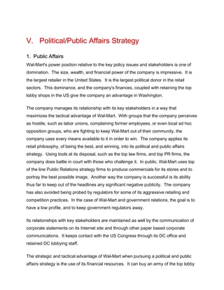 V. Political/Public Affairs Strategy
1. Public Affairs
Wal-Mart's power position relative to the key policy issues and stakeholders is one of
domination. The size, wealth, and financial power of the company is impressive. It is
the largest retailer in the United States. It is the largest political donor in the retail
sectors. This dominance, and the company's finances, coupled with retaining the top
lobby shops in the US give the company an advantage in Washington.
The company manages its relationship with its key stakeholders in a way that
maximizes the tactical advantage of Wal-Mart. With groups that the company perceives
as hostile, such as labor unions, complaining former employees, or even local ad hoc
opposition groups, who are fighting to keep Wal-Mart out of their community, the
company uses every means available to it in order to win. The company applies its
retail philosophy, of being the best, and winning, into its political and public affairs
strategy. Using tools at its disposal, such as the top law firms, and top PR firms, the
company does battle in court with those who challenge it. In public, Wal-Mart uses top
of the line Public Relations strategy firms to produce commercials for its stores and to
portray the best possible image. Another way the company is successful is its ability
thus far to keep out of the headlines any significant negative publicity. The company
has also avoided being probed by regulators for some of its aggressive retailing and
competition practices. In the case of Wal-Mart and government relations, the goal is to
have a low profile, and to keep government regulators away.
Its relationships with key stakeholders are maintained as well by the communication of
corporate statements on its Internet site and through other paper based corporate
communications. It keeps contact with the US Congress through its DC office and
retained DC lobbying staff.
The strategic and tactical advantage of Wal-Mart when pursuing a political and public
affairs strategy is the use of its financial resources. It can buy an army of the top lobby
 