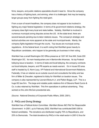 firms, lawyers, and public relations specialists should it need to. Since the company
has a history of fighting back, and winning, when it is challenged, that may be keeping
larger groups away from fighting the retail giant.
From a scan of recent headlines, the company does not appear to be involved in
fighting any major federal legislation. In terms of its government relations strategy, the
company does fight many local and state battles. Notably, Wal-Mart is involved in
numerous municipal zoning disputes across the US. At the state level, there are
several lawsuits pending due to labor relations issues. The company's strategic and
tactical activities are more apparent at the state and municipal levels. Mainly, the
company fights legislation through the courts. Top issues are municipal zoning
regulations. At the federal level, it is worth noting that Wal-Mart gives heavily to
Republican candidates, who happen to be generally pro business in their voting.
Wal-Mart has a small Washington DC Office presence at 1201 NY Ave NW, Suite 200
Washington DC. Its main headquarters are in Bentonville Arkansas. Its top Federal
lobbying issue is taxation. In terms of state and local lobbying, the company contracts
out local lobbyists, lawyers, and PR experts as needs warrant. It's in house DC-area
staff is headed by G. Norm Lezy, VP Federal and International Government Relations.
Federally, it has on retainer as an outside council and consultants the lobby and law
firm of Miller & Chevalier, registered to lobby for Wal-Mart on taxation issues. The
company is also represented by Leonard Bickurit Jr. and Patton Boggs, LLP. This is a
huge DC law firm. The large and notable public relations firm of Stevens Reed Curcio &
Co. is also retained by Wal-Mart. This firm specializes in political advertising. They
worked on the John McCain presidential ads.
(Source: National Directory of Corporate Public Affairs, 2000, 2001).
2. PACs and Giving Strategy
Wal-Mart has a Political Action Committee: Wal-Mart Stores INC PAC for Responsible
Government. In 2001, up to February 2002, Wal-Mart has contributed $461,000 to
federal candidates. The donations are distributed roughly 75% to Republicans, and
25% to Democrats. The total donations by PACs in the retail sector in 2001-2 thus far
 