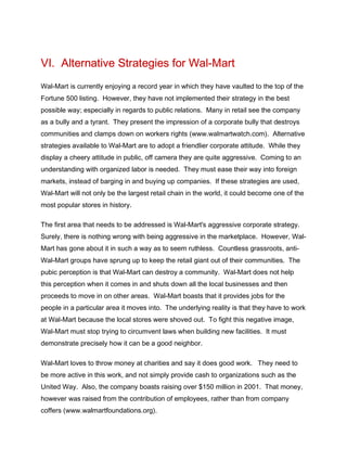 VI. Alternative Strategies for Wal-Mart
Wal-Mart is currently enjoying a record year in which they have vaulted to the top of the
Fortune 500 listing. However, they have not implemented their strategy in the best
possible way; especially in regards to public relations. Many in retail see the company
as a bully and a tyrant. They present the impression of a corporate bully that destroys
communities and clamps down on workers rights (www.walmartwatch.com). Alternative
strategies available to Wal-Mart are to adopt a friendlier corporate attitude. While they
display a cheery attitude in public, off camera they are quite aggressive. Coming to an
understanding with organized labor is needed. They must ease their way into foreign
markets, instead of barging in and buying up companies. If these strategies are used,
Wal-Mart will not only be the largest retail chain in the world, it could become one of the
most popular stores in history.
The first area that needs to be addressed is Wal-Mart's aggressive corporate strategy.
Surely, there is nothing wrong with being aggressive in the marketplace. However, Wal-
Mart has gone about it in such a way as to seem ruthless. Countless grassroots, anti-
Wal-Mart groups have sprung up to keep the retail giant out of their communities. The
pubic perception is that Wal-Mart can destroy a community. Wal-Mart does not help
this perception when it comes in and shuts down all the local businesses and then
proceeds to move in on other areas. Wal-Mart boasts that it provides jobs for the
people in a particular area it moves into. The underlying reality is that they have to work
at Wal-Mart because the local stores were shoved out. To fight this negative image,
Wal-Mart must stop trying to circumvent laws when building new facilities. It must
demonstrate precisely how it can be a good neighbor.
Wal-Mart loves to throw money at charities and say it does good work. They need to
be more active in this work, and not simply provide cash to organizations such as the
United Way. Also, the company boasts raising over $150 million in 2001. That money,
however was raised from the contribution of employees, rather than from company
coffers (www.walmartfoundations.org).
 