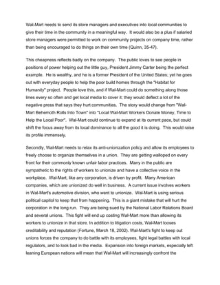 Wal-Mart needs to send its store managers and executives into local communities to
give their time in the community in a meaningful way. It would also be a plus if salaried
store managers were permitted to work on community projects on company time, rather
than being encouraged to do things on their own time (Quinn, 35-47).
This cheapness reflects badly on the company. The public loves to see people in
positions of power helping out the little guy, President Jimmy Carter being the perfect
example. He is wealthy, and he is a former President of the United States; yet he goes
out with everyday people to help the poor build homes through the "Habitat for
Humanity" project. People love this, and if Wal-Mart could do something along those
lines every so often and get local media to cover it; they would deflect a lot of the
negative press that says they hurt communities. The story would change from "Wal-
Mart Behemoth Rolls Into Town" into "Local Wal-Mart Workers Donate Money, Time to
Help the Local Poor". Wal-Mart could continue to expand at its current pace, but could
shift the focus away from its local dominance to all the good it is doing. This would raise
its profile immensely.
Secondly, Wal-Mart needs to relax its anti-unionization policy and allow its employees to
freely choose to organize themselves in a union. They are getting walloped on every
front for their commonly known unfair labor practices. Many in the public are
sympathetic to the rights of workers to unionize and have a collective voice in the
workplace. Wal-Mart, like any corporation, is driven by profit. Many American
companies, which are unionized do well in business. A current issue involves workers
in Wal-Mart's automotive division, who want to unionize. Wal-Mart is using serious
political capitol to keep that from happening. This is a giant mistake that will hurt the
corporation in the long run. They are being sued by the National Labor Relations Board
and several unions. This fight will end up costing Wal-Mart more than allowing its
workers to unionize in that store. In addition to litigation costs, Wal-Mart looses
creditability and reputation (Fortune, March 18, 2002). Wal-Mart's fight to keep out
unions forces the company to do battle with its employees, fight legal battles with local
regulators, and to look bad in the media. Expansion into foreign markets, especially left
leaning European nations will mean that Wal-Mart will increasingly confront the
 