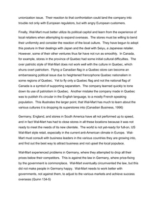 unionization issue. Their reaction to that confrontation could land the company into
trouble not only with European regulators, but with angry European customers.
Finally, Wal-Mart must better utilize its political capitol and learn from the experience of
local retailers when attempting to expand overseas. The stores must be willing to bend
their uniformity and consider the reaction of the local culture. They have begun to adopt
this posture in their dealings with Japan and the deal with Seiyu, a Japanese retailer.
However, some of their other ventures thus far have not run as smoothly. In Canada,
for example, stores in the province of Quebec had some initial cultural difficulties. The
over patriotic style of Wal-Mart does not work well with the culture in Quebec, which
shuns overt patriotism. Flying a Canadian flag in a Quebec store can become an
embarrassing political issue due to heightened francophone Quebec nationalism in
some regions of Quebec. Yet to fly only a Quebec flag and not the national flag of
Canada is a symbol of supporting separatism. The company learned quickly to tone
down its use of patriotism in Quebec. Another mistake the company made in Quebec
was to publish it's circular in the English language, to a mostly French speaking
population. This illustrates the larger point, that Wal-Mart has much to learn about the
various cultures it is dropping its superstores into (Canadian Business, 1996)
Germany, England, and stores in South America have all not performed up to speed,
and in fact Wal-Mart has had to close stores in all these locations because it was not
ready to meet the needs of its new clientele. The world is not yet-ready for full-on, US
Wal-Mart style retail, especially in the current anti-American climate in Europe. Wal-
Mart must consult with business leaders in the various countries they are growing into,
and find out the best way to attract business and not upset the local populace.
Wal-Mart experienced problems in Germany, where they attempted to drop all their
prices below their competitors. This is against the law in Germany, where price-fixing
by the government is commonplace. Wal-Mart eventually circumvented the law, but this
did not make people in Germany happy. Wal-Mart needs to work better with
governments, not against them, to adjust to the various markets and achieve success
overseas (Quinn 134-5)
 