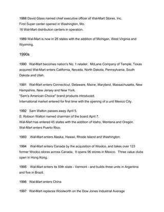 1988 David Glass named chief executive officer of Wal-Mart Stores, Inc.
First Super center opened in Washington, Mo.
16 Wal-Mart distribution centers in operation.
1989 Wal-Mart is now in 26 states with the addition of Michigan, West Virginia and
Wyoming.
1990s
1990 Wal-Mart becomes nation's No. 1 retailer. McLane Company of Temple, Texas
acquired Wal-Mart enters California, Nevada, North Dakota, Pennsylvania, South
Dakota and Utah.
1991 Wal-Mart enters Connecticut, Delaware, Maine, Maryland, Massachusetts, New
Hampshire, New Jersey and New York.
"Sam's American Choice" brand products introduced.
International market entered for first time with the opening of a unit Mexico City.
1992 Sam Walton passes away April 5.
S. Robson Walton named chairman of the board April 7.
Wal-Mart has entered 45 states with the addition of Idaho, Montana and Oregon.
Wal-Mart enters Puerto Rico.
1993 Wal-Mart enters Alaska, Hawaii, Rhode Island and Washington.
1994 Wal-Mart enters Canada by the acquisition of Woolco, and takes over 123
former Woolco stores across Canada. It opens 96 stores in Mexico. Three value clubs
open in Hong Kong.
1995 Wal-Mart enters its 50th state - Vermont - and builds three units in Argentina
and five in Brazil.
1996 Wal-Mart enters China
1997 Wal-Mart replaces Woolworth on the Dow Jones Industrial Average
 