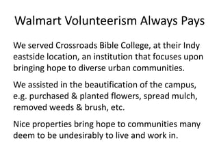 Walmart Volunteerism Always Pays
We served Crossroads Bible College, at their Indy
eastside location, an institution that focuses upon
bringing hope to diverse urban communities.
We assisted in the beautification of the campus,
e.g. purchased & planted flowers, spread mulch,
removed weeds & brush, etc.
Nice properties bring hope to communities many
deem to be undesirably to live and work in.

 