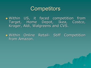 11
Competitors
 Within US, it faced competition from
Target, Home Depot, Ikea, Costco,
Kroger, Aldi, Walgreens and CVS.
 Within Online Retail- Stiff Competition
from Amazon.
 