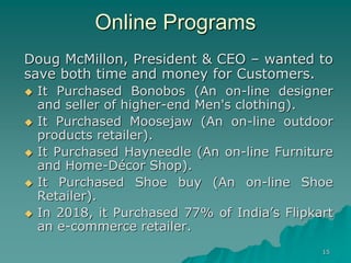 15
Online Programs
Doug McMillon, President & CEO – wanted to
save both time and money for Customers.
 It Purchased Bonobos (An on-line designer
and seller of higher-end Men's clothing).
 It Purchased Moosejaw (An on-line outdoor
products retailer).
 It Purchased Hayneedle (An on-line Furniture
and Home-Décor Shop).
 It Purchased Shoe buy (An on-line Shoe
Retailer).
 In 2018, it Purchased 77% of India’s Flipkart
an e-commerce retailer.
 