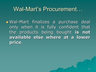 18
Wal-Mart’s Procurement…
 Wal-Mart finalizes a purchase deal
only when it is fully confident that
the products being bought is not
available else where at a lower
price.
 