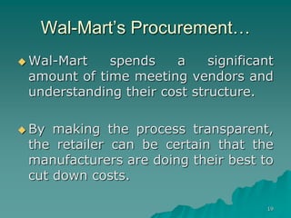 19
Wal-Mart’s Procurement…
 Wal-Mart spends a significant
amount of time meeting vendors and
understanding their cost structure.
 By making the process transparent,
the retailer can be certain that the
manufacturers are doing their best to
cut down costs.
 