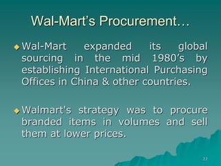 22
Wal-Mart’s Procurement…
 Wal-Mart expanded its global
sourcing in the mid 1980’s by
establishing International Purchasing
Offices in China & other countries.
 Walmart's strategy was to procure
branded items in volumes and sell
them at lower prices.
 