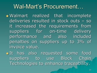 24
Wal-Mart’s Procurement…
 Walmart realized that incomplete
deliveries resulted in stock outs – so
it increased the requirements from
suppliers for on-time delivery
performance and also included
penalties on suppliers up to 3% of
invoice value.
 It has also requested some food
suppliers to use Block Chain
Technologies to enhance traceability.
 