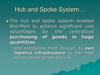 26
Hub and Spoke System…
 The hub and spoke system enabled
Wal-Mart to achieve significant cost
advantages by the centralized
purchasing of goods in huge
quantities..
– and distributing them through its own
logistics infrastructure to the retail
stores spread across the U.S.
 