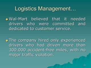 33
Logistics Management…
 Wal-Mart believed that it needed
drivers who were committed and
dedicated to customer service.
 The company hired only experienced
drivers who had driven more than
300,000 accident-free miles, with no
major traffic violation.
 