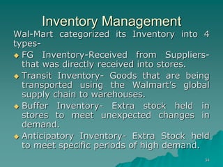 34
Inventory Management
Wal-Mart categorized its Inventory into 4
types-
 FG Inventory-Received from Suppliers-
that was directly received into stores.
 Transit Inventory- Goods that are being
transported using the Walmart’s global
supply chain to warehouses.
 Buffer Inventory- Extra stock held in
stores to meet unexpected changes in
demand.
 Anticipatory Inventory- Extra Stock held
to meet specific periods of high demand.
 