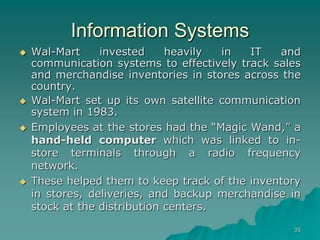 35
Information Systems
 Wal-Mart invested heavily in IT and
communication systems to effectively track sales
and merchandise inventories in stores across the
country.
 Wal-Mart set up its own satellite communication
system in 1983.
 Employees at the stores had the “Magic Wand,” a
hand-held computer which was linked to in-
store terminals through a radio frequency
network.
 These helped them to keep track of the inventory
in stores, deliveries, and backup merchandise in
stock at the distribution centers.
 