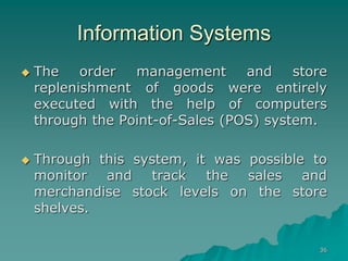 36
Information Systems
 The order management and store
replenishment of goods were entirely
executed with the help of computers
through the Point-of-Sales (POS) system.
 Through this system, it was possible to
monitor and track the sales and
merchandise stock levels on the store
shelves.
 