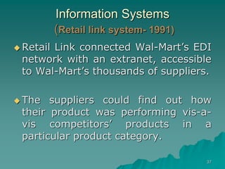 37
Information Systems
(Retail link system- 1991)
 Retail Link connected Wal-Mart’s EDI
network with an extranet, accessible
to Wal-Mart’s thousands of suppliers.
 The suppliers could find out how
their product was performing vis-a-
vis competitors’ products in a
particular product category.
 