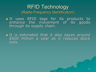 38
RFID Technology
(Radio Frequency Identification)
 It uses RFID tags for its products to
enhance the movement of its goods
through its supply chain.
 It is estimated that it also saves around
$500 million a year as it reduces stock
outs.
 